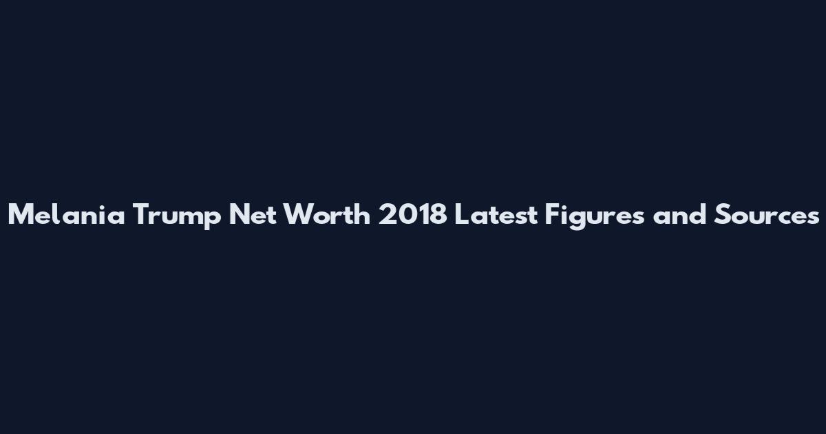 Melania Trump Net Worth 2018 Latest Figures and Sources
