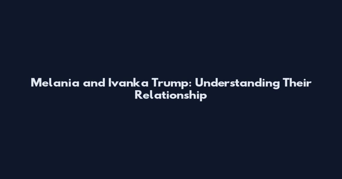 Melania and Ivanka Trump: Understanding Their Relationship