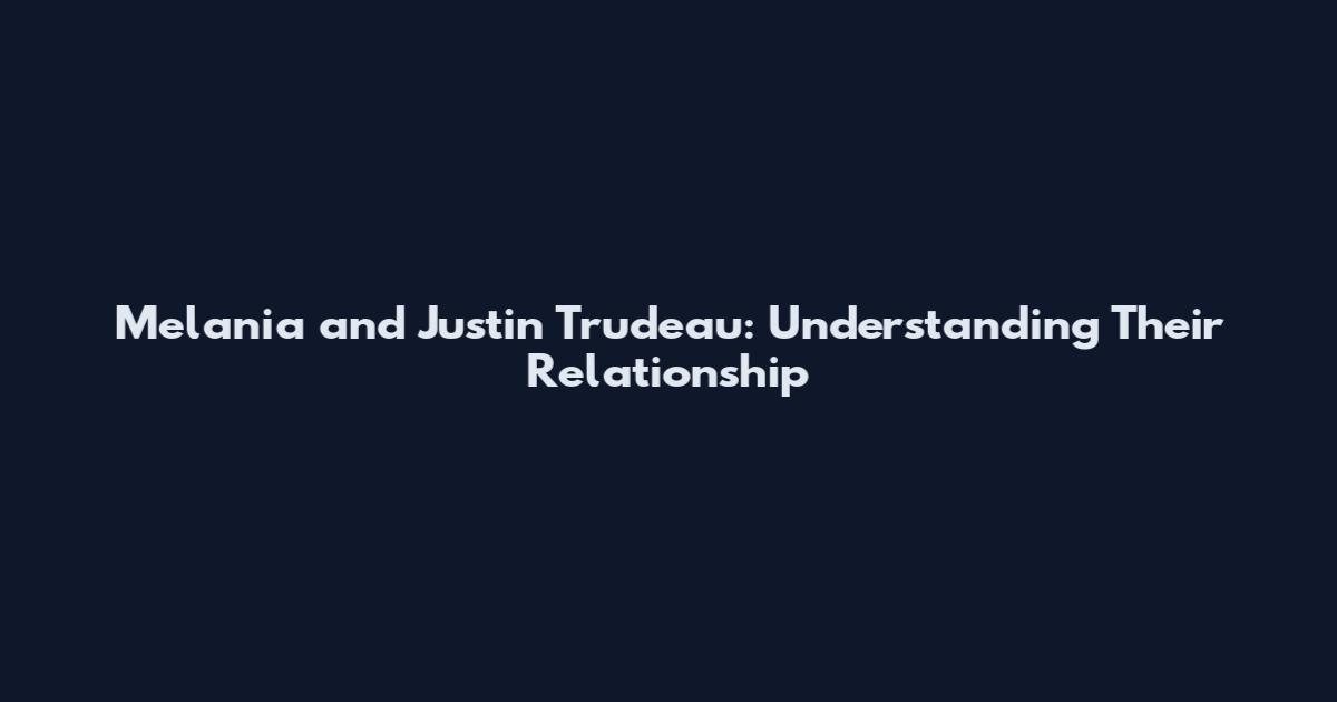 Melania and Justin Trudeau: Understanding Their Relationship