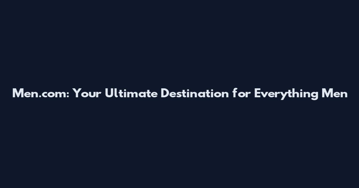 Men.com: Your Ultimate Destination for Everything Men