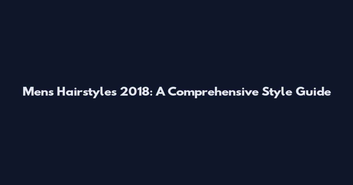 Mens Hairstyles 2018: A Comprehensive Style Guide