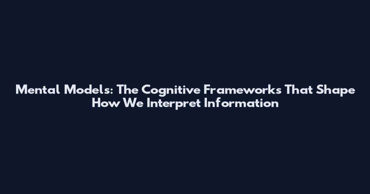Mental Models: The Cognitive Frameworks That Shape How We Interpret Information