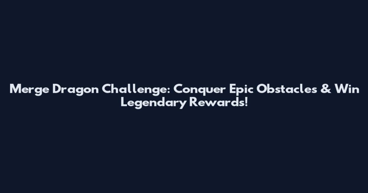 Merge Dragon Challenge: Conquer Epic Obstacles & Win Legendary Rewards!