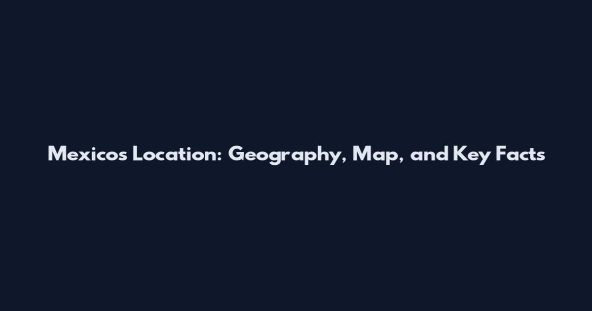 Mexico's Location: Geography, Map, and Key Facts