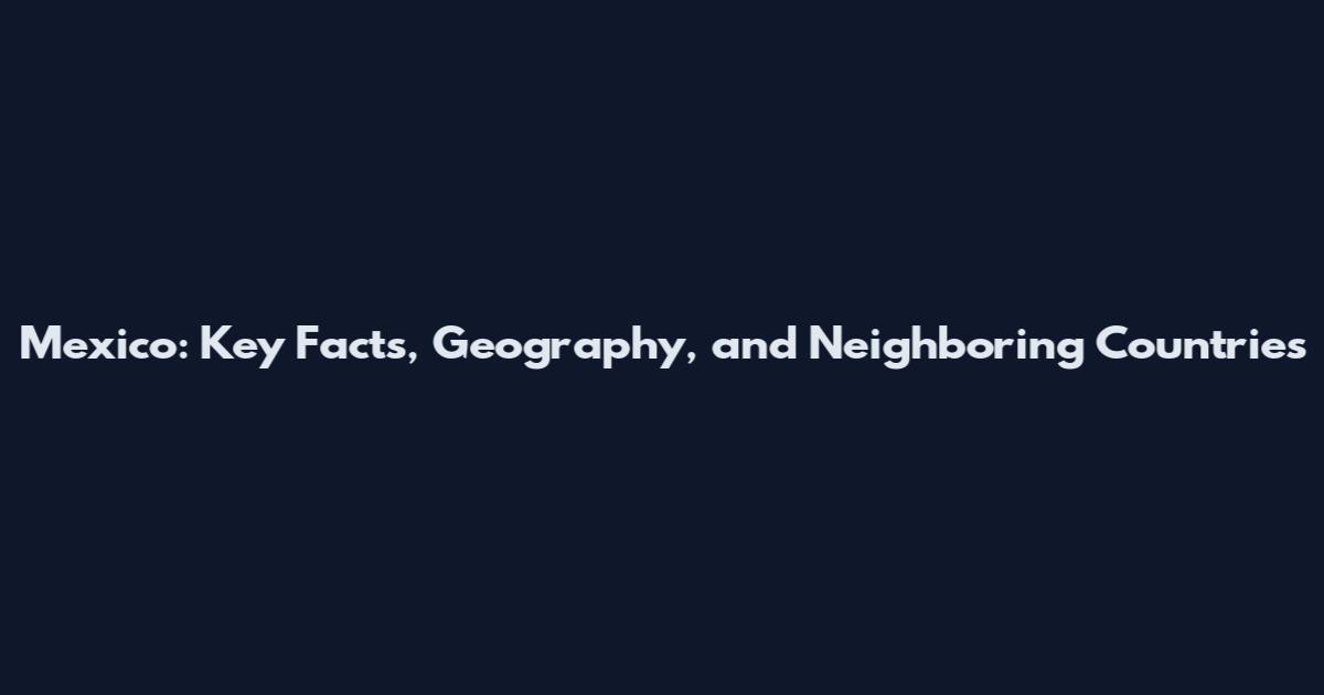 Mexico: Key Facts, Geography, and Neighboring Countries