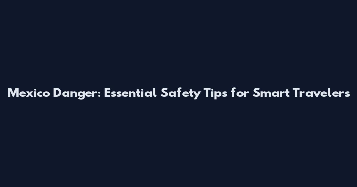 Mexico Danger: Essential Safety Tips for Smart Travelers