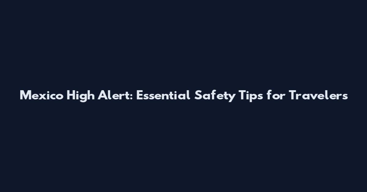 Mexico High Alert: Essential Safety Tips for Travelers
