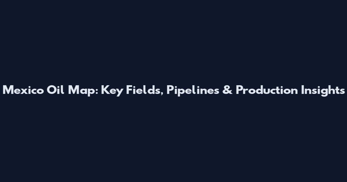 Mexico Oil Map: Key Fields, Pipelines & Production Insights