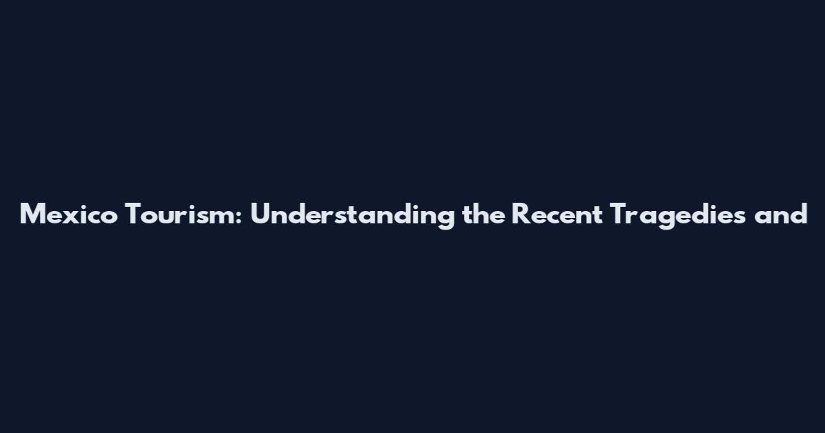 Mexico Tourism: Understanding the Recent Tragedies and