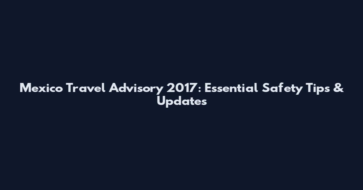 Mexico Travel Advisory 2017: Essential Safety Tips & Updates