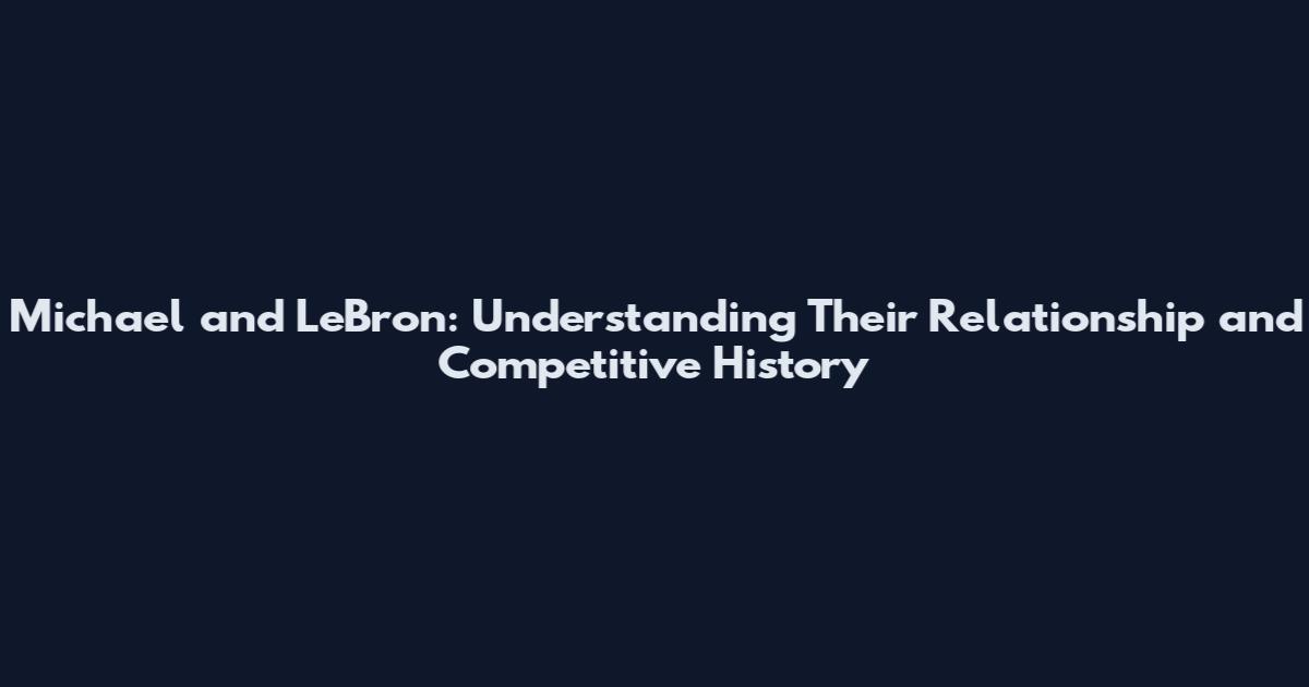 Michael and LeBron: Understanding Their Relationship and Competitive History