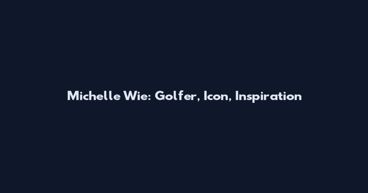 Michelle Wie: Golfer, Icon, Inspiration