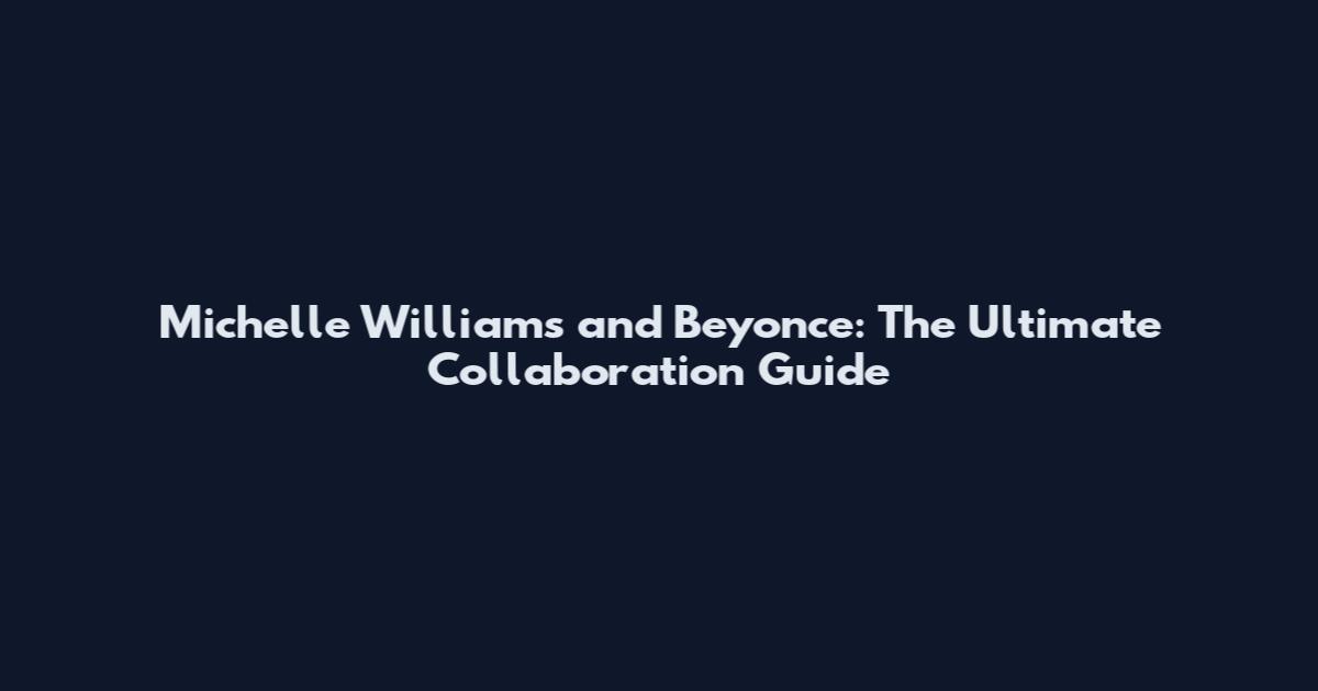 Michelle Williams and Beyonce: The Ultimate Collaboration Guide