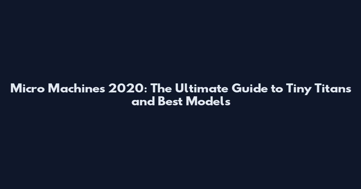 Micro Machines 2020: The Ultimate Guide to Tiny Titans and Best Models