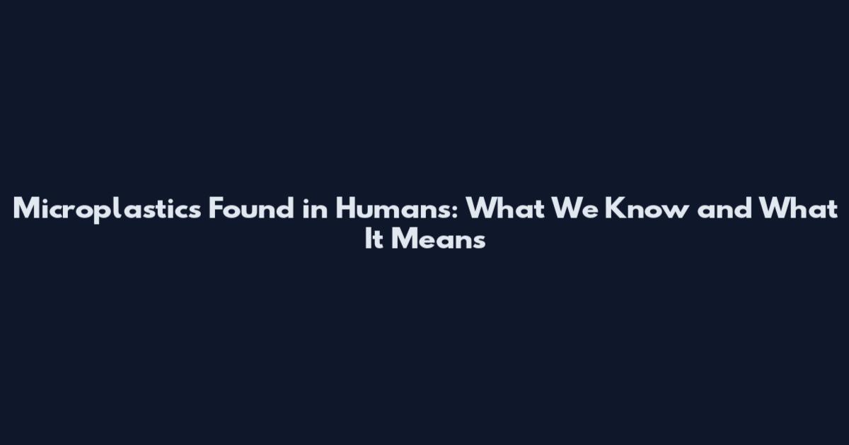Microplastics Found in Humans: What We Know and What It Means
