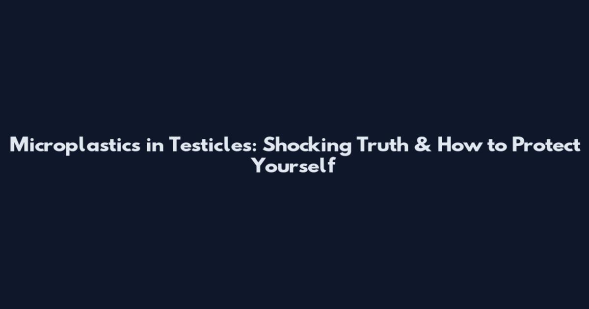 Microplastics in Testicles: Shocking Truth & How to Protect Yourself
