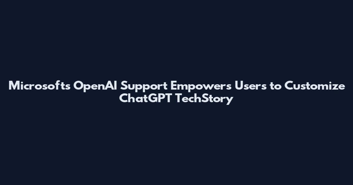 Microsoft's OpenAI Support Empowers Users to Customize ChatGPT TechStory