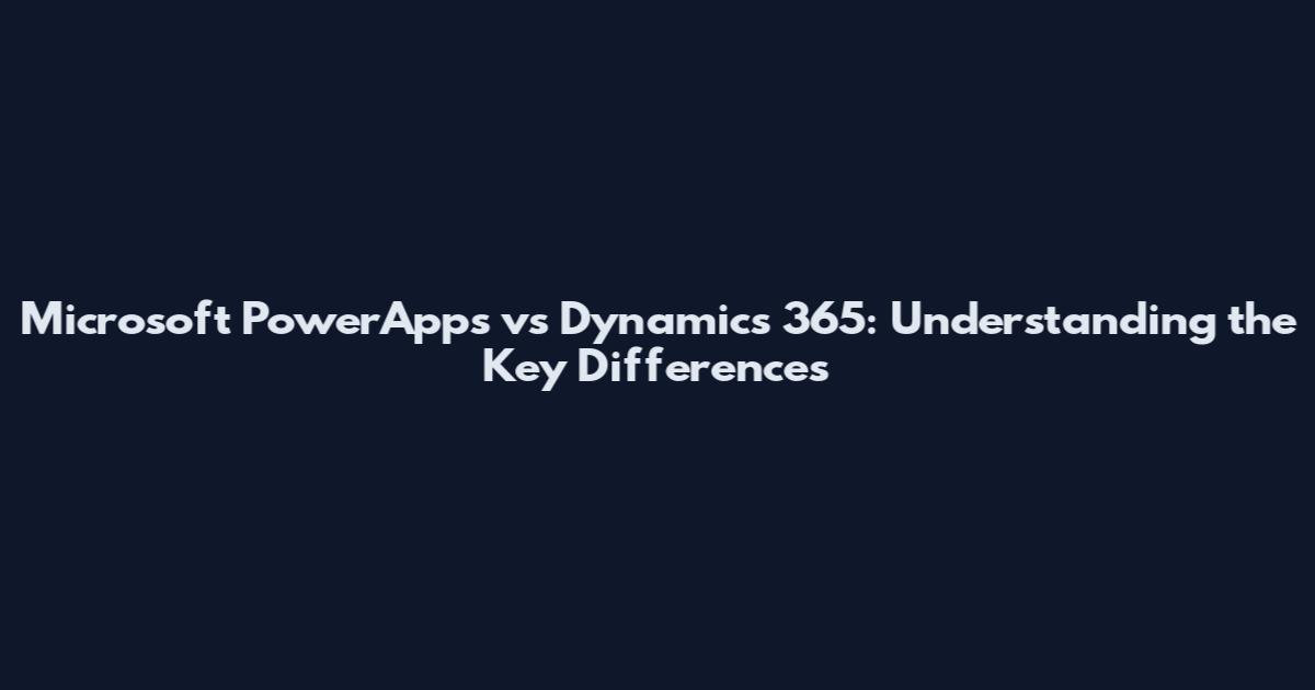 Microsoft PowerApps vs Dynamics 365: Understanding the Key Differences