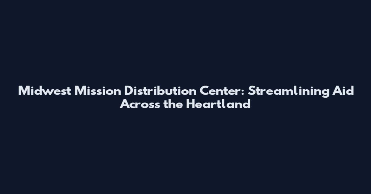 Midwest Mission Distribution Center: Streamlining Aid Across the Heartland
