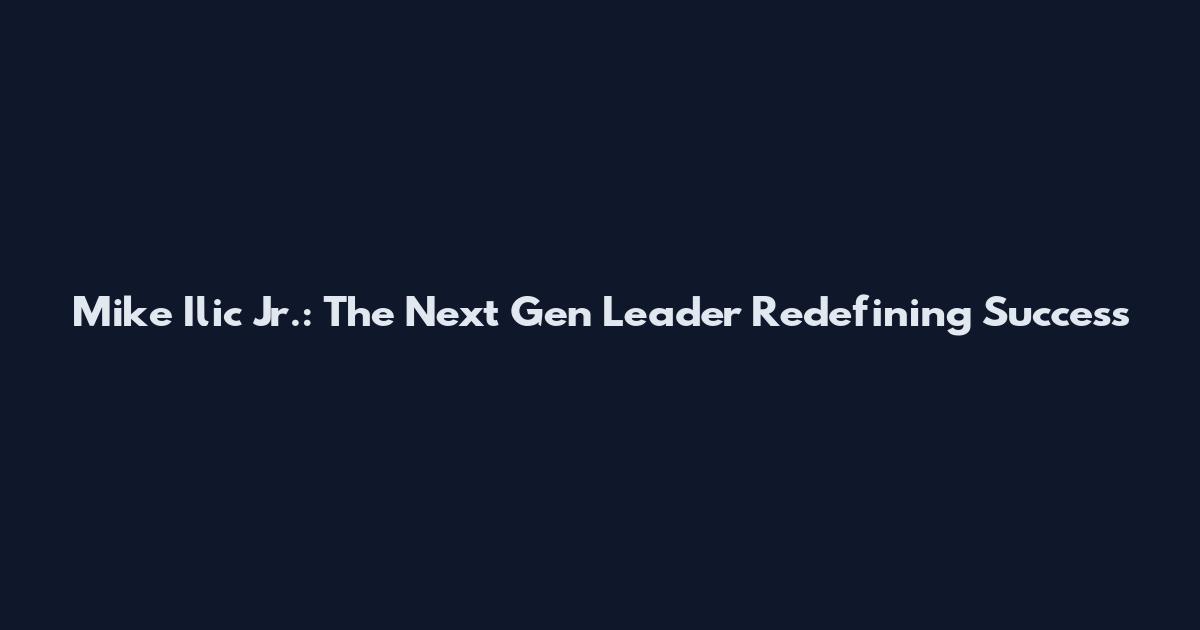 Mike Ilic Jr.: The Next Gen Leader Redefining Success