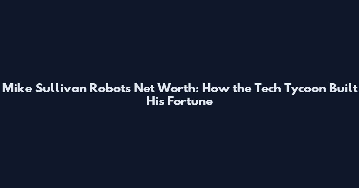 Mike Sullivan Robots Net Worth: How the Tech Tycoon Built His Fortune