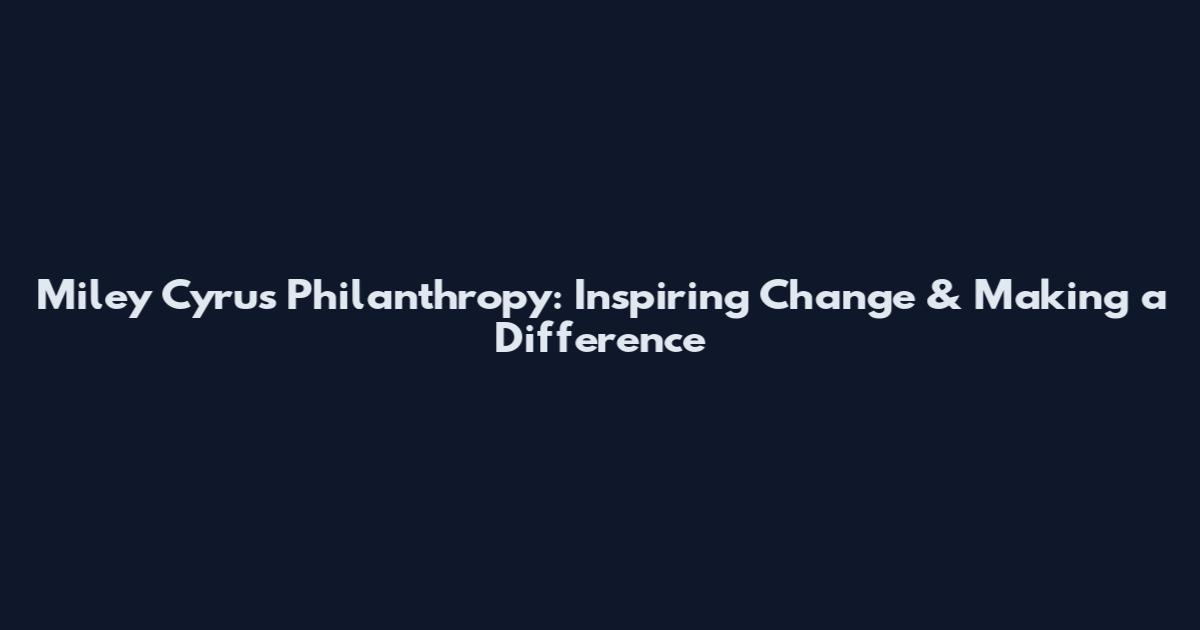 Miley Cyrus Philanthropy: Inspiring Change & Making a Difference