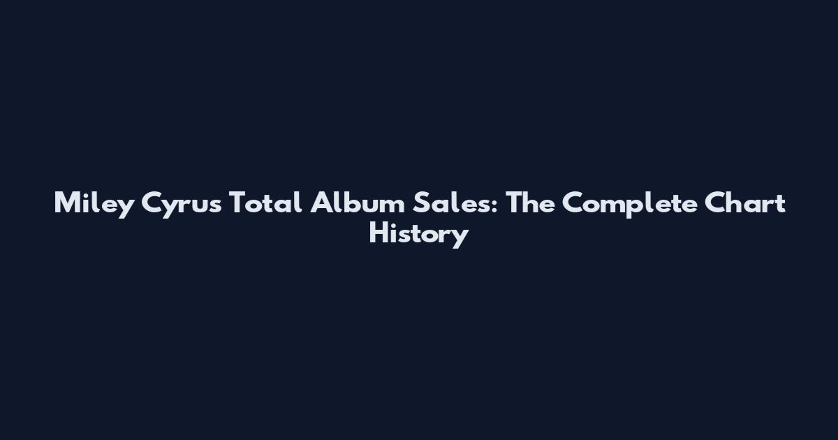 Miley Cyrus Total Album Sales: The Complete Chart History