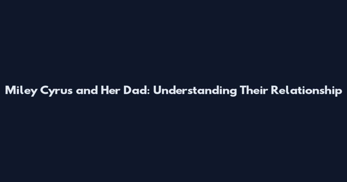 Miley Cyrus and Her Dad: Understanding Their Relationship