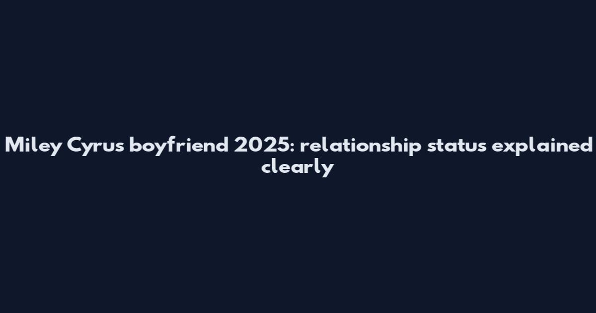 Miley Cyrus boyfriend 2025: relationship status explained clearly