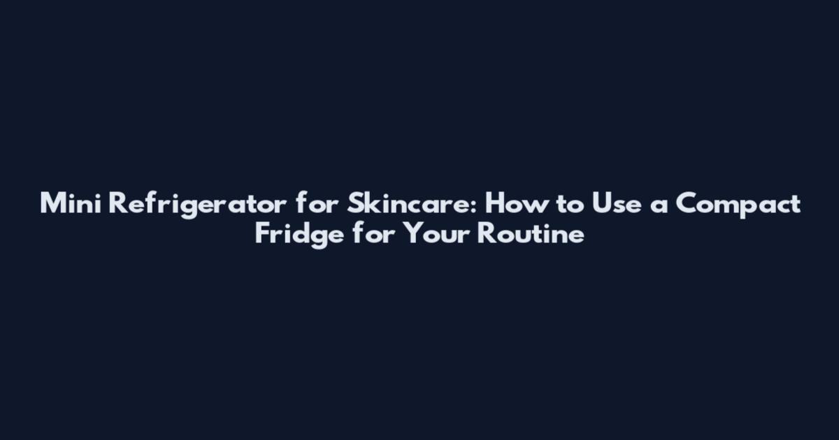 Mini Refrigerator for Skincare: How to Use a Compact Fridge for Your Routine