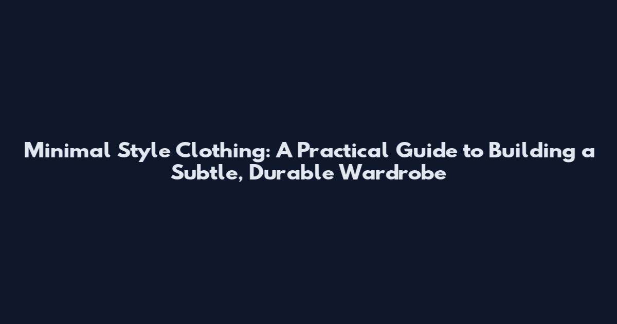 Minimal Style Clothing: A Practical Guide to Building a Subtle, Durable Wardrobe