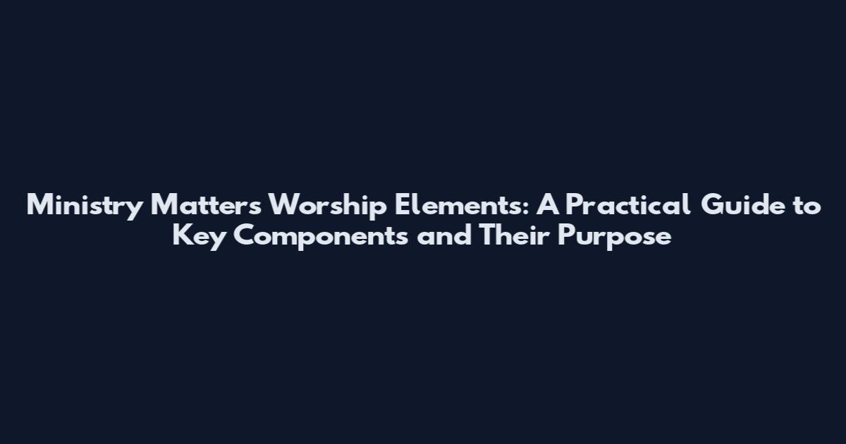 Ministry Matters Worship Elements: A Practical Guide to Key Components and Their Purpose
