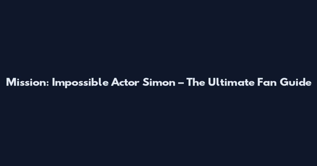 Mission: Impossible Actor Simon – The Ultimate Fan Guide
