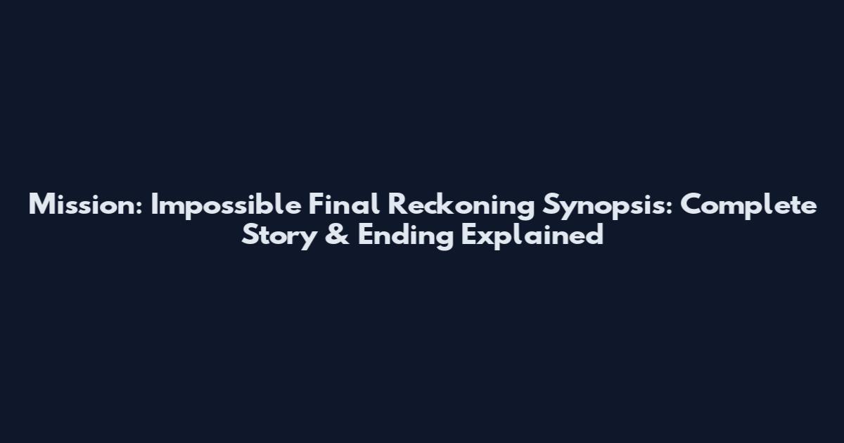 Mission: Impossible Final Reckoning Synopsis: Complete Story & Ending Explained