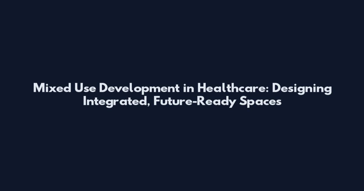 Mixed Use Development in Healthcare: Designing Integrated, Future-Ready Spaces