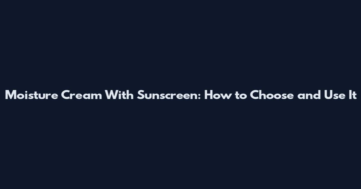 Moisture Cream With Sunscreen: How to Choose and Use It