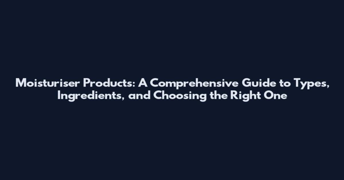 Moisturiser Products: A Comprehensive Guide to Types, Ingredients, and Choosing the Right One