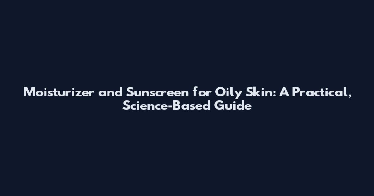 Moisturizer and Sunscreen for Oily Skin: A Practical, Science-Based Guide