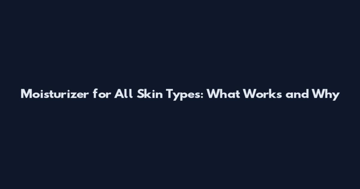 Moisturizer for All Skin Types: What Works and Why