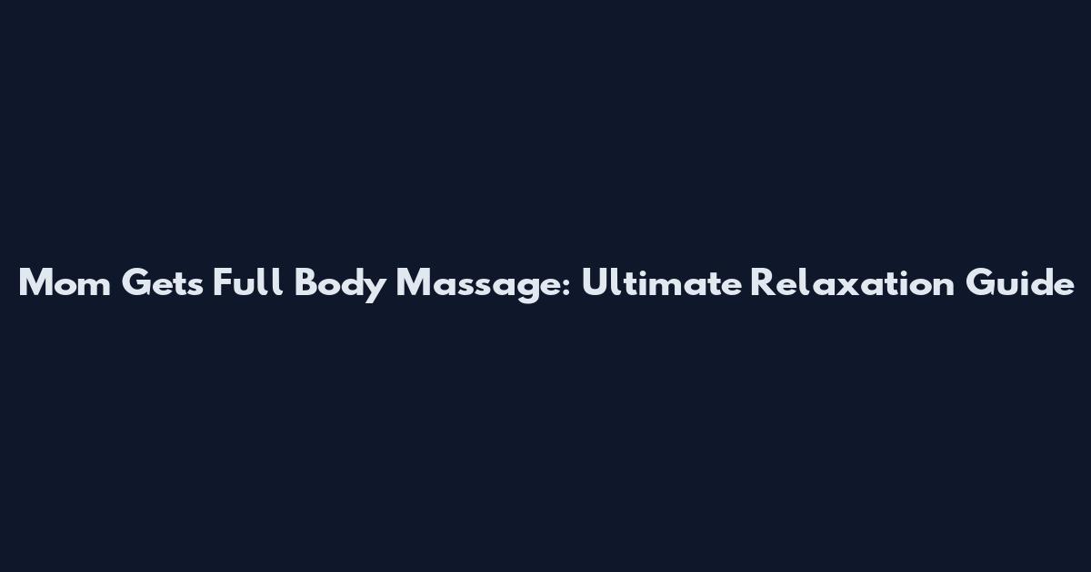 Mom Gets Full Body Massage: Ultimate Relaxation Guide