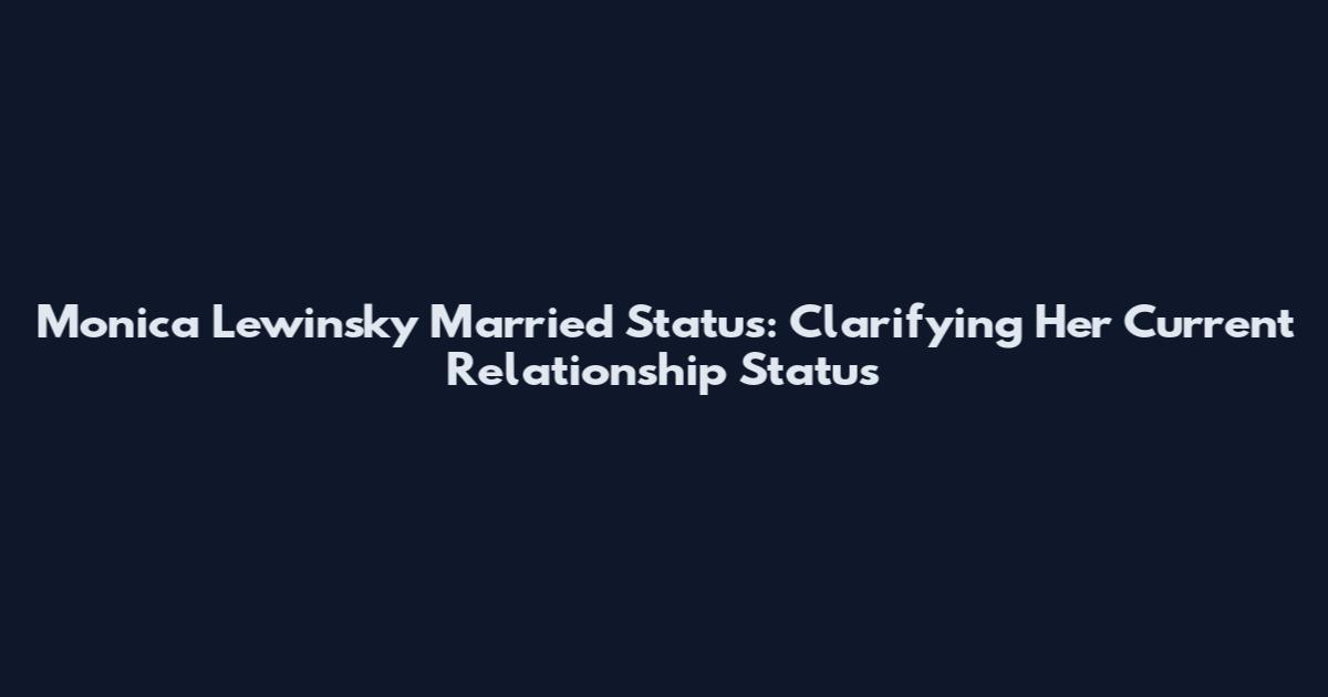 Monica Lewinsky Married Status: Clarifying Her Current Relationship Status