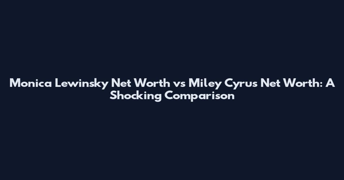 Monica Lewinsky Net Worth vs Miley Cyrus Net Worth: A Shocking Comparison