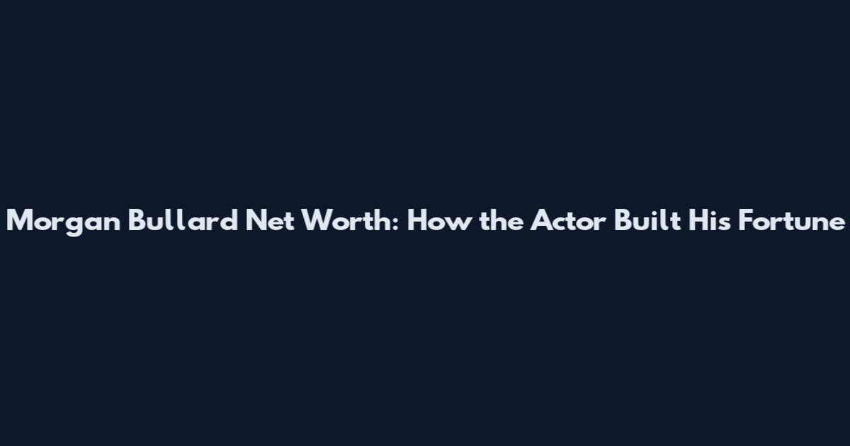 Morgan Bullard Net Worth: How the Actor Built His Fortune