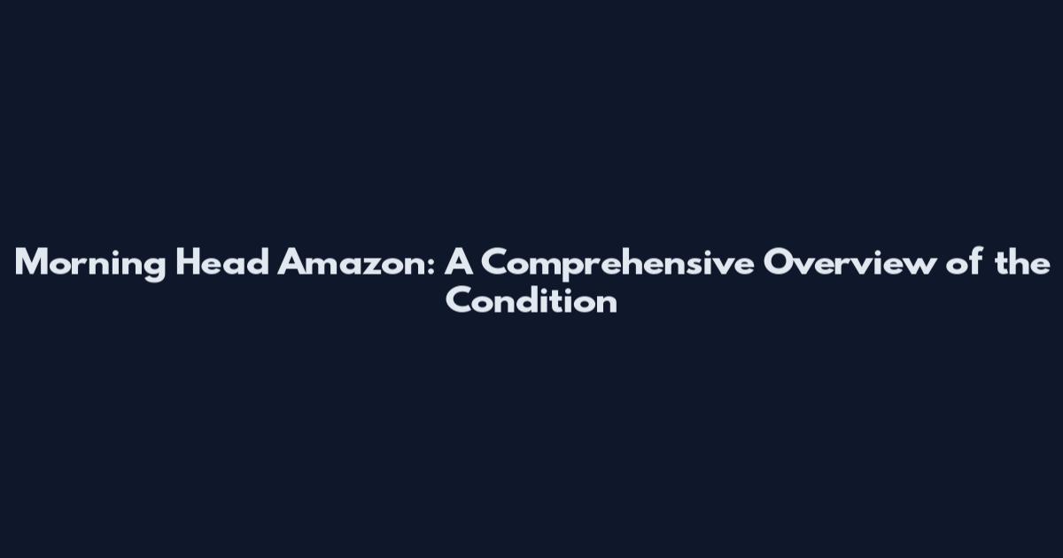 Morning Head Amazon: A Comprehensive Overview of the Condition