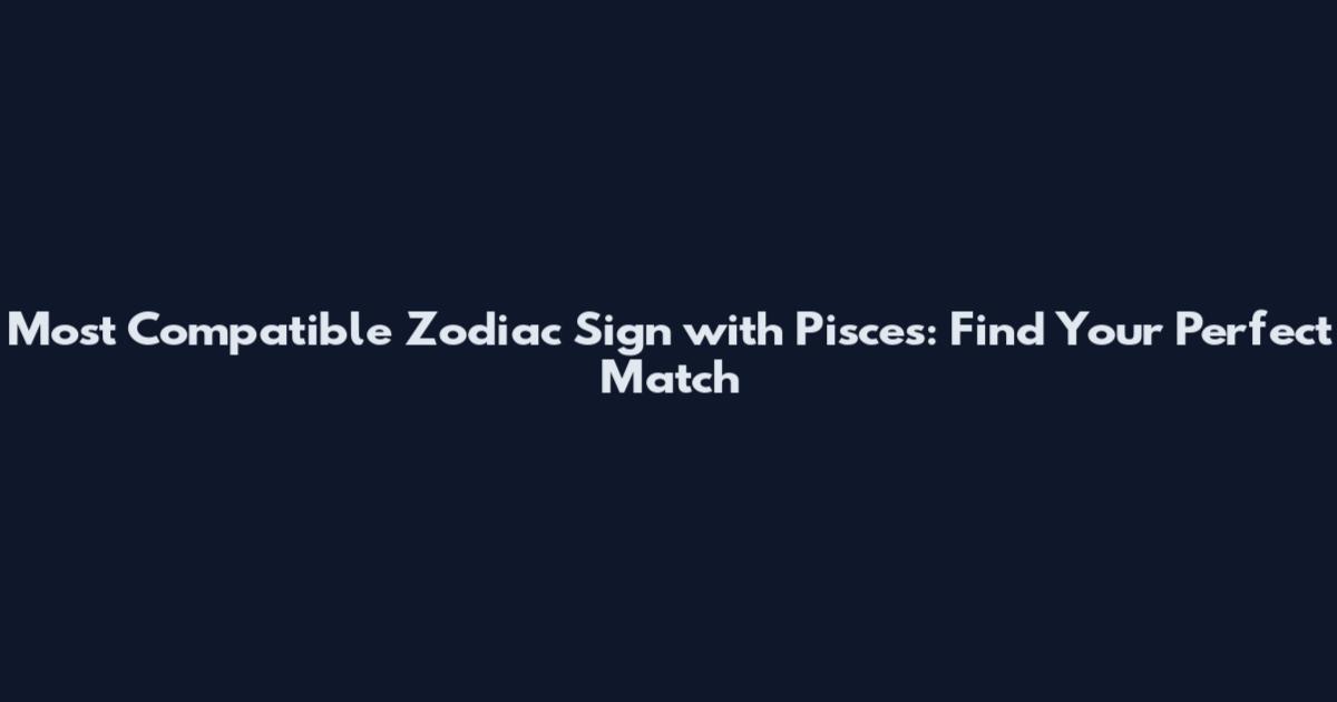 Most Compatible Zodiac Sign with Pisces: Find Your Perfect Match