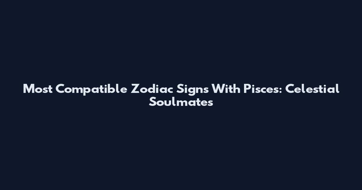 Most Compatible Zodiac Signs With Pisces: Celestial Soulmates