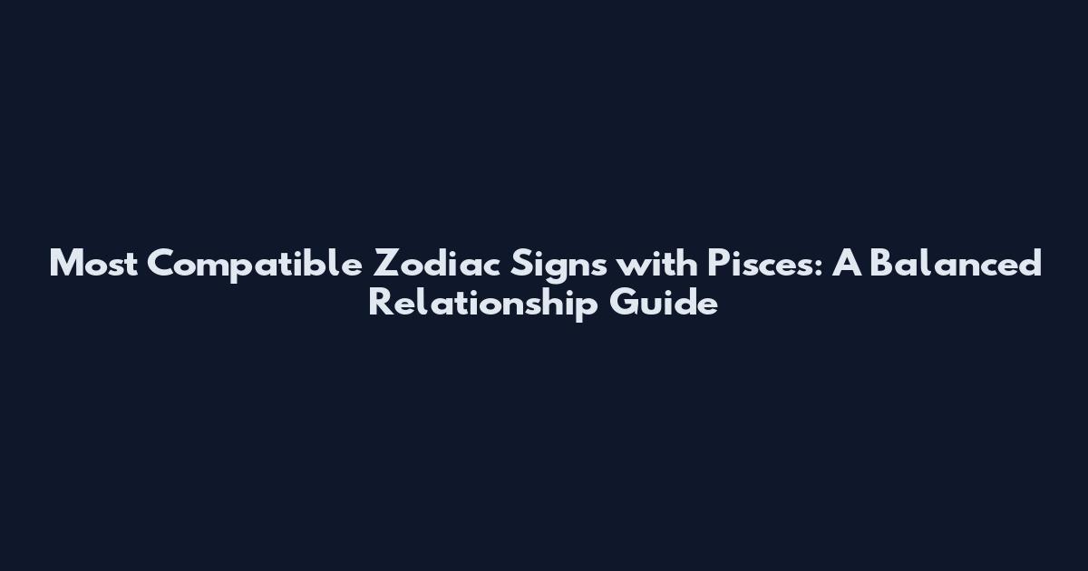 Most Compatible Zodiac Signs with Pisces: A Balanced Relationship Guide