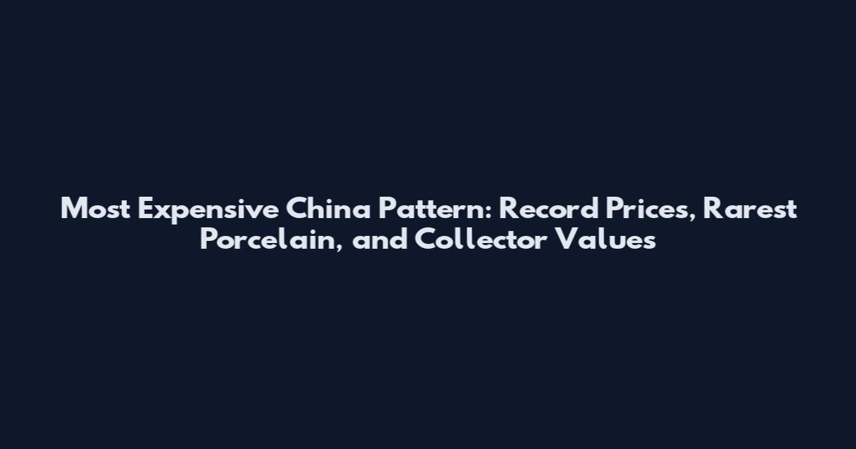 Most Expensive China Pattern: Record Prices, Rarest Porcelain, and Collector Values
