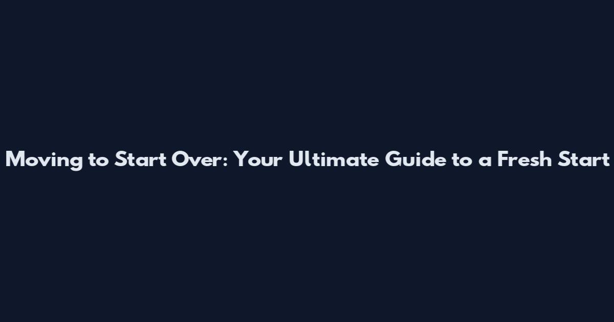 Moving to Start Over: Your Ultimate Guide to a Fresh Start
