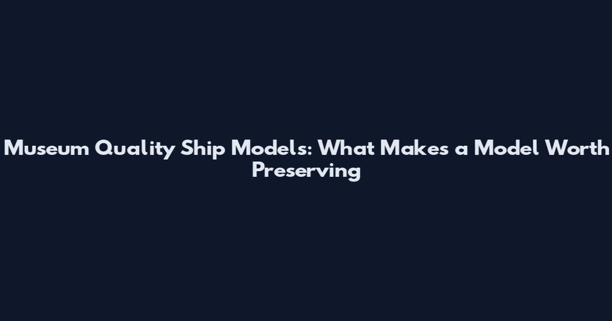 Museum Quality Ship Models: What Makes a Model Worth Preserving